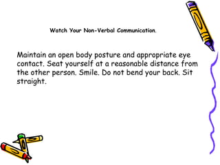 Maintain an open body posture and appropriate eye contact. Seat yourself at a reasonable distance from the other person. Smile. Do not bend your back. Sit straight.  Watch Your Non-Verbal Communication . 
