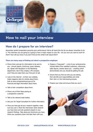 How to nail your interview

How do I prepare for an interview?
Remember perfect preparation prevents poor performance! We’ve all heard this but do we always remember to do
it. This interview you are going to is going to have a major impact on your life - are you sure you want to work for
them? How will you know if you don’t find out the whole truth about them?


There	are	many	ways	of	finding	out	about	a	prospective	employer:	

•	 Phone them and ask for information to be sent to           •	 Prepare a “brag pack” – a list of your achievements.
   you - annual reports, brochures, press releases,              Include letters from satisfied customers, references,
   etc. Speak with Reception or the Marketing                    sales figures, articles about you – anything which
   department. Ask if they employ a PR company                   demonstrates why you should be getting the job.
   and if they do make them your first port of call.
                                                              •	 Ensure that you find out who you are seeing,
•	 Look on the internet – at their own website,                  their job title and responsibilities and what
   trade magazine sites for articles about them,                 their role is in the interviewing process.
   look at www.companieshouse.gov.uk for
   financial and legal information about them.                •	 Prepare your close and ensure that you use it.

•	 Talk to their competitors about them.

•	 Phone one of their Reps posing as
   a prospective customer.

•	 Talk to the relevant trade bodies.

•	 Ask your On Target Consultant for further information.

•	 Once you have got all your research together, make
   sure you use it. Show the interviewer what research
   you have done and ask questions based on your
   research findings. Take along any brochures you have.
   Write your questions down and take them with you.




                 020 8335 3334             sales@otrsales.co.uk             www.otrsales.co.uk
 