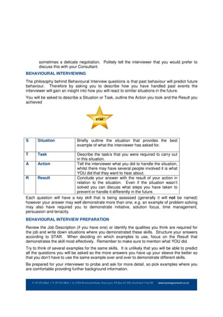 sometimes a delicate negotiation. Politely tell the interviewer that you would prefer to
       discuss this with your Consultant.
BEHAVIOURAL INTERVIEWING
The philosophy behind Behavioural Interview questions is that past behaviour will predict future
behaviour. Therefore by asking you to describe how you have handled past events the
interviewer will gain an insight into how you will react to similar situations in the future.
You will be asked to describe a Situation or Task, outline the Action you took and the Result you
achieved



                                         STAR




S     Situation               Briefly outline the situation that provides the best
                              example of what the interviewer has asked for.

T     Task                Describe the task/s that you were required to carry out
                          in this situation.
A     Action              Tell the interviewer what you did to handle the situation,
                          whilst there may have several people involved it is what
                          YOU did that they want to hear about.
R     Result              Conclude your answer with the result of your action in
                          relation to the situation. Even if the situation wasn’t
                          solved you can discuss what steps you have taken to
                          prevent or handle it differently in the future.
Each question will have a key skill that is being assessed (generally it will not be named)
however your answer may well demonstrate more than one, e.g. an example of problem solving
may also have required you to demonstrate initiative, solution focus, time management,
persuasion and tenacity.
BEHAVIOURAL INTERVIEW PREPARATION
Review the Job Description (if you have one) or identify the qualities you think are required for
the job and write down situations where you demonstrated these skills. Structure your answers
according to STAR. When deciding on which examples to use, focus on the Result that
demonstrates the skill most effectively. Remember to make sure to mention what YOU did.
Try to think of several examples for the same skills. It is unlikely that you will be able to predict
all the questions you will be asked so the more answers you have up your sleeve the better so
that you don’t have to use the same example over and over to demonstrate different skills.
Be prepared for your interviewer to probe and ask for more detail, so pick examples where you
are comfortable providing further background information.
 