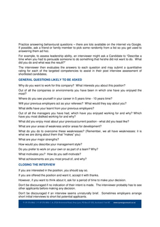 Practice answering behavioural questions – there are lots available on the internet via Google.
If possible, ask a friend or family member to pick some randomly from a list so you get used to
answering them ad hoc.
For example, to assess leadership ability, an interviewer might ask a Candidate to “Describe a
time when you had to persuade someone to do something that he/she did not want to do. What
did you do and what was the result?”
The interviewer then evaluates the answers to each question and may submit a quantitative
rating for each of the targeted competencies to assist in their post interview assessment of
shortlisted candidates.
GENERAL QUESTIONS LIKELY TO BE ASKED
Why do you want to work for this company? What interests you about this position?
Out of all the companies or environments you have been in which one have you enjoyed the
most?
Where do you see yourself in your career in 5 years time - 10 years time?
Will your previous employers act as your referees? What would they say about you?
What skills have your learnt from your previous employers?
Out of all the managers you have had, which have you enjoyed working for and why? Which
have you most disliked working for and why?
What did you enjoy most about your previous/current position - what did you least like?
What are your areas of weakness and/or areas for development?
What do you do to overcome these weaknesses? (Remember, we all have weaknesses: it is
what we are doing about them that "makes” you)
What are your major strengths?
How would you describe your management style?
Do you prefer to work on your own or as part of a team? Why?
What motivates you? How do you self-motivate?
What achievements are you most proud of, and why?
CLOSING THE INTERVIEW
If you are interested in the position, you should say so.
If you are offered the position and want it, accept it with thanks.
However, if you want to think about it, ask for a period of time to make your decision.
Don't be discouraged if no indication of their intent is made. The interviewer probably has to see
other applicants before making any decision.
Don't be discouraged if an interview seems unnaturally brief. Sometimes employers arrange
short initial interviews to short list potential applicants.
 