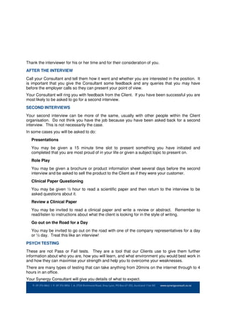 Thank the interviewer for his or her time and for their consideration of you.
AFTER THE INTERVIEW
Call your Consultant and tell them how it went and whether you are interested in the position. It
is important that you give the Consultant some feedback and any queries that you may have
before the employer calls so they can present your point of view.
Your Consultant will ring you with feedback from the Client. If you have been successful you are
most likely to be asked to go for a second interview.
SECOND INTERVIEWS
Your second interview can be more of the same, usually with other people within the Client
organisation. Do not think you have the job because you have been asked back for a second
interview. This is not necessarily the case.
In some cases you will be asked to do:
   Presentations
   You may be given a 15 minute time slot to present something you have initiated and
   completed that you are most proud of in your life or given a subject topic to present on.
   Role Play
   You may be given a brochure or product information sheet several days before the second
   interview and be asked to sell the product to the Client as if they were your customer.
   Clinical Paper Questioning
   You may be given ½ hour to read a scientific paper and then return to the interview to be
   asked questions about it.
   Review a Clinical Paper
   You may be invited to read a clinical paper and write a review or abstract. Remember to
   read/listen to instructions about what the client is looking for in the style of writing.
   Go out on the Road for a Day
   You may be invited to go out on the road with one of the company representatives for a day
   or ½ day. Treat this like an interview!
PSYCH TESTING
These are not Pass or Fail tests. They are a tool that our Clients use to give them further
information about who you are, how you will learn, and what environment you would best work in
and how they can maximise your strength and help you to overcome your weaknesses.
There are many types of testing that can take anything from 20mins on the internet through to 4
hours in an office.
Your Synergy Consultant will give you details of what to expect.
 