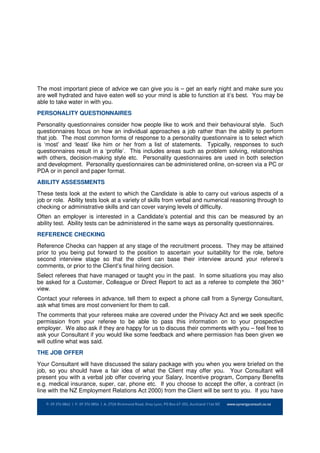 The most important piece of advice we can give you is – get an early night and make sure you
are well hydrated and have eaten well so your mind is able to function at it’s best. You may be
able to take water in with you.
PERSONALITY QUESTIONNAIRES
Personality questionnaires consider how people like to work and their behavioural style. Such
questionnaires focus on how an individual approaches a job rather than the ability to perform
that job. The most common forms of response to a personality questionnaire is to select which
is ‘most’ and ‘least’ like him or her from a list of statements. Typically, responses to such
questionnaires result in a ‘profile’. This includes areas such as problem solving, relationships
with others, decision-making style etc. Personality questionnaires are used in both selection
and development. Personality questionnaires can be administered online, on-screen via a PC or
PDA or in pencil and paper format.
ABILITY ASSESSMENTS
These tests look at the extent to which the Candidate is able to carry out various aspects of a
job or role. Ability tests look at a variety of skills from verbal and numerical reasoning through to
checking or administrative skills and can cover varying levels of difficulty.
Often an employer is interested in a Candidate’s potential and this can be measured by an
ability test. Ability tests can be administered in the same ways as personality questionnaires.
REFERENCE CHECKING
Reference Checks can happen at any stage of the recruitment process. They may be attained
prior to you being put forward to the position to ascertain your suitability for the role, before
second interview stage so that the client can base their interview around your referee’s
comments, or prior to the Client’s final hiring decision.
Select referees that have managed or taught you in the past. In some situations you may also
be asked for a Customer, Colleague or Direct Report to act as a referee to complete the 360°
view.
Contact your referees in advance, tell them to expect a phone call from a Synergy Consultant,
ask what times are most convenient for them to call.
The comments that your referees make are covered under the Privacy Act and we seek specific
permission from your referee to be able to pass this information on to your prospective
employer. We also ask if they are happy for us to discuss their comments with you – feel free to
ask your Consultant if you would like some feedback and where permission has been given we
will outline what was said.
THE JOB OFFER
Your Consultant will have discussed the salary package with you when you were briefed on the
job, so you should have a fair idea of what the Client may offer you. Your Consultant will
present you with a verbal job offer covering your Salary, Incentive program, Company Benefits
e.g. medical insurance, super, car, phone etc. If you choose to accept the offer, a contract (in
line with the NZ Employment Relations Act 2000) from the Client will be sent to you. If you have
 
