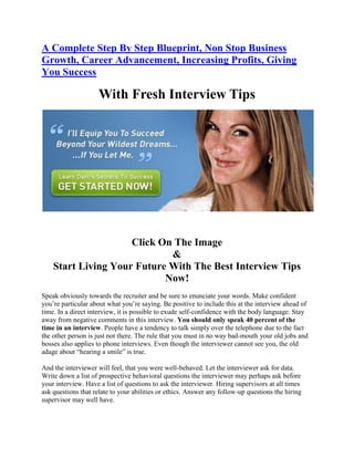 A Complete Step By Step Blueprint, Non Stop Business
Growth, Career Advancement, Increasing Profits, Giving
You Success

                     With Fresh Interview Tips




                     Click On The Image
                             &
    Start Living Your Future With The Best Interview Tips
                            Now!
Speak obviously towards the recruiter and be sure to enunciate your words. Make confident
you’re particular about what you’re saying. Be positive to include this at the interview ahead of
time. In a direct interview, it is possible to exude self-confidence with the body language. Stay
away from negative comments in this interview. You should only speak 40 percent of the
time in an interview. People have a tendency to talk simply over the telephone due to the fact
the other person is just not there. The rule that you must in no way bad-mouth your old jobs and
bosses also applies to phone interviews. Even though the interviewer cannot see you, the old
adage about “hearing a smile” is true.

And the interviewer will feel, that you were well-behaved. Let the interviewer ask for data.
Write down a list of prospective behavioral questions the interviewer may perhaps ask before
your interview. Have a list of questions to ask the interviewer. Hiring supervisors at all times
ask questions that relate to your abilities or ethics. Answer any follow-up questions the hiring
supervisor may well have.
 