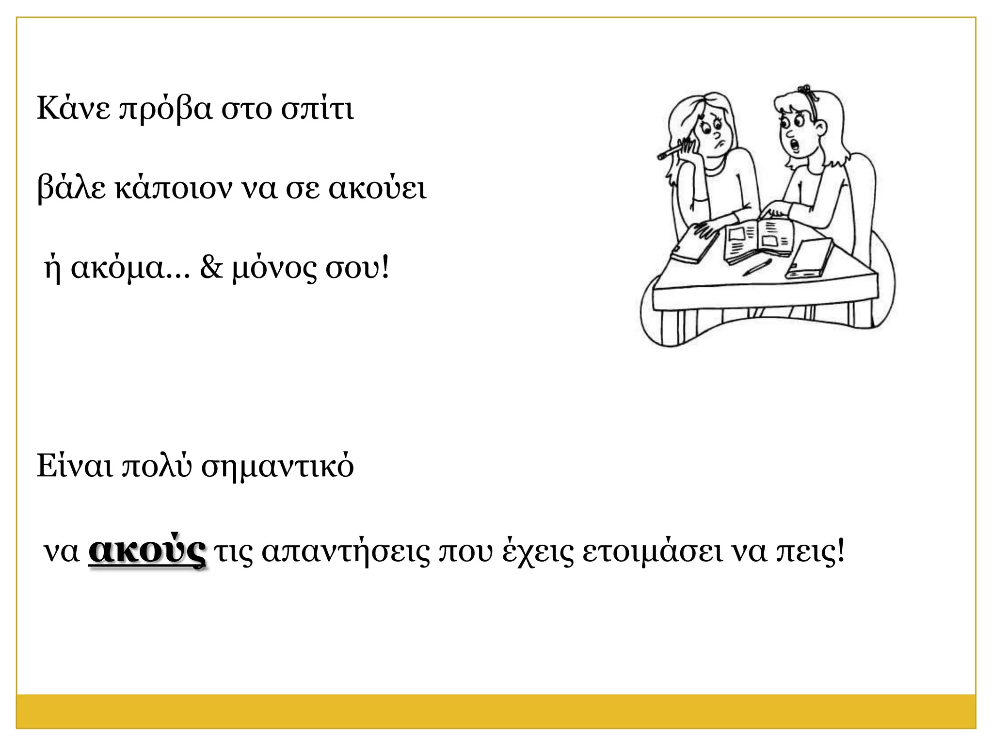Κάλε πξόβα ζην ζπίηη

βάιε θάπνηνλ λα ζε αθνύεη

ή αθόκα… & κόλνο ζνπ!




Είλαη πνιύ ζεκαληηθό

λα ακούρ ηηο απαληήζεηο πνπ έρεηο εηνηκάζεη λα πεηο!
 