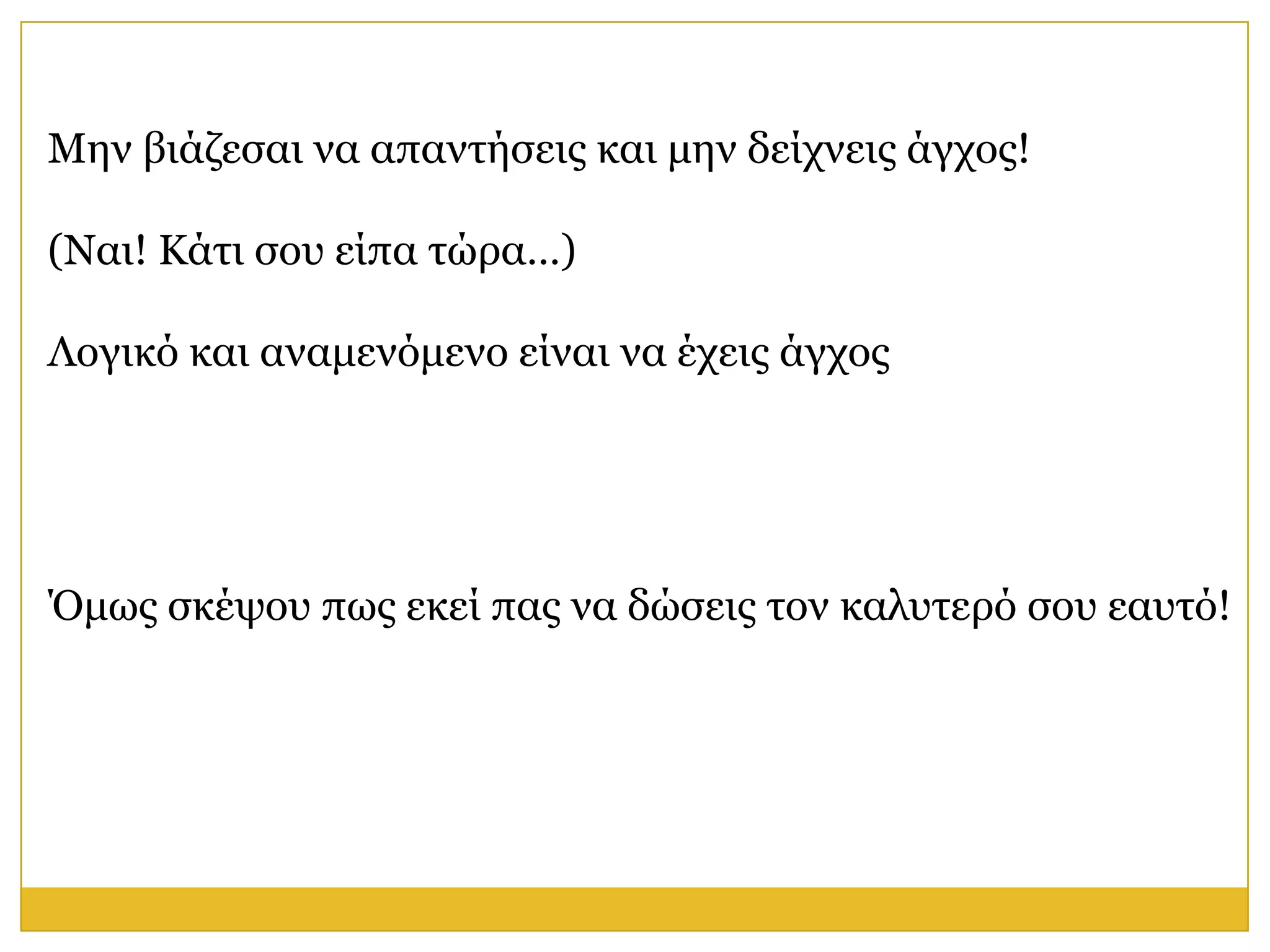 Μελ βηάδεζαη λα απαληήζεηο θαη κελ δείρλεηο άγρνο!

(Ναη! Κάηη ζνπ είπα ηώξα…)

Λνγηθό θαη αλακελόκελν είλαη λα έρεηο άγρνο




Όκσο ζθέςνπ πσο εθεί παο λα δώζεηο ηνλ θαιπηεξό ζνπ εαπηό!
 