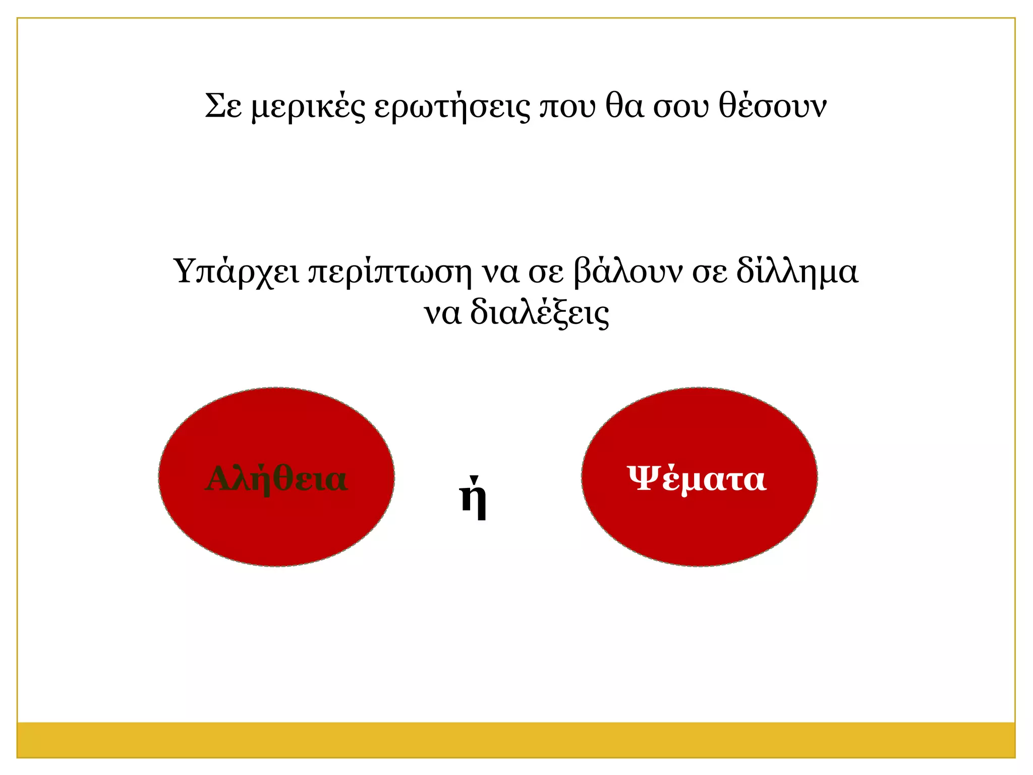 Σε κεξηθέο εξσηήζεηο πνπ ζα ζνπ ζέζνπλ



Υπάξρεη πεξίπησζε λα ζε βάινπλ ζε δίιιεκα
               λα δηαιέμεηο



 Αλήθεια                   Ψέμαηα
                 ή
 