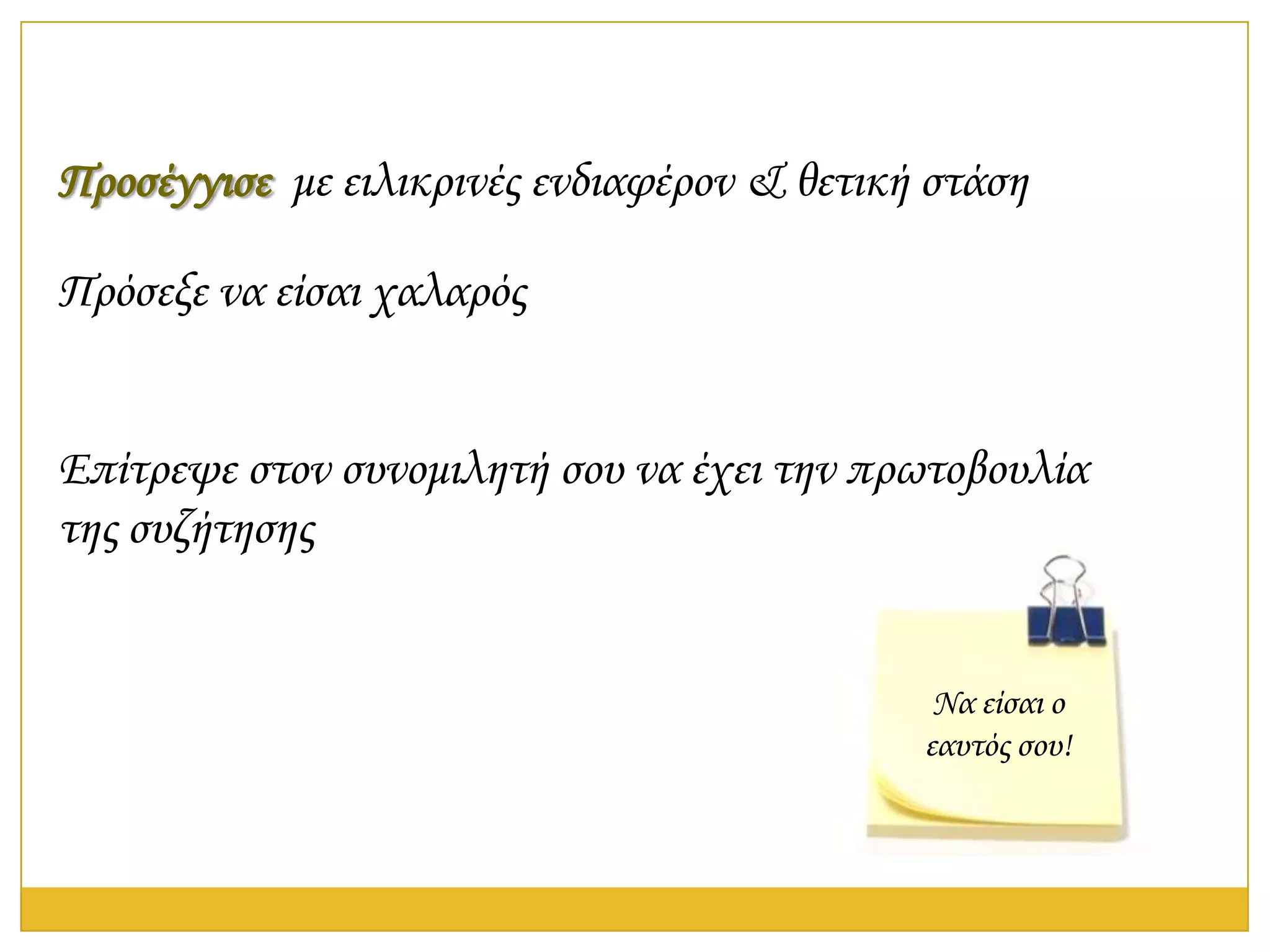 Προσέγγισε με ειλικρινές ενδιαφέρον & θετική στάση

Πρόσεξε να είσαι χαλαρός


Επίτρεψε στον συνομιλητή σου να έχει την πρωτοβουλία
της συζήτησης


                                             Να είσαι ο
                                            εαυτός σου!
 
