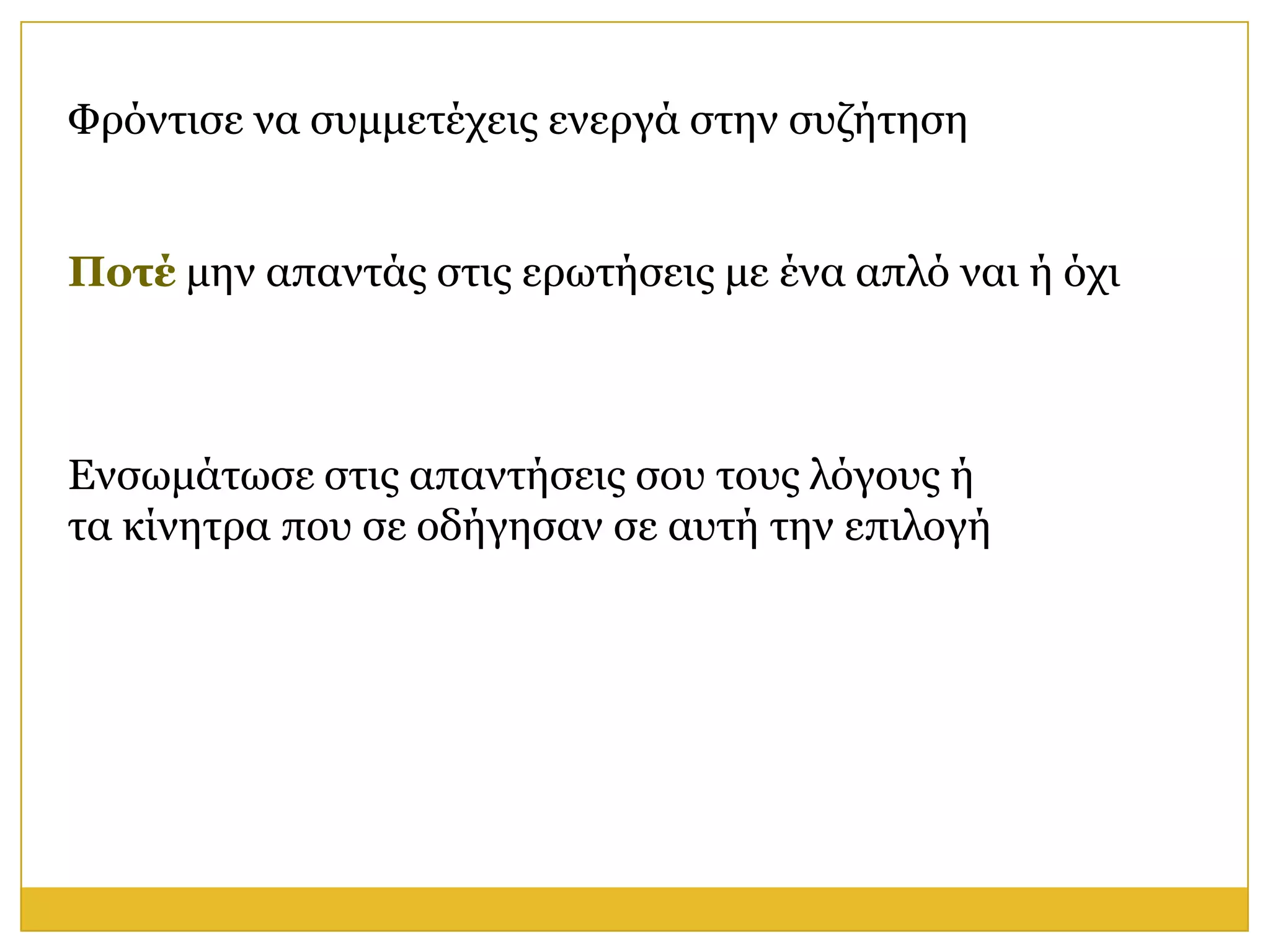 Φξόληηζε λα ζπκκεηέρεηο ελεξγά ζηελ ζπδήηεζε


Ποηέ κελ απαληάο ζηηο εξσηήζεηο κε έλα απιό λαη ή όρη



Ελζσκάησζε ζηηο απαληήζεηο ζνπ ηνπο ιόγνπο ή
ηα θίλεηξα πνπ ζε νδήγεζαλ ζε απηή ηελ επηινγή
 