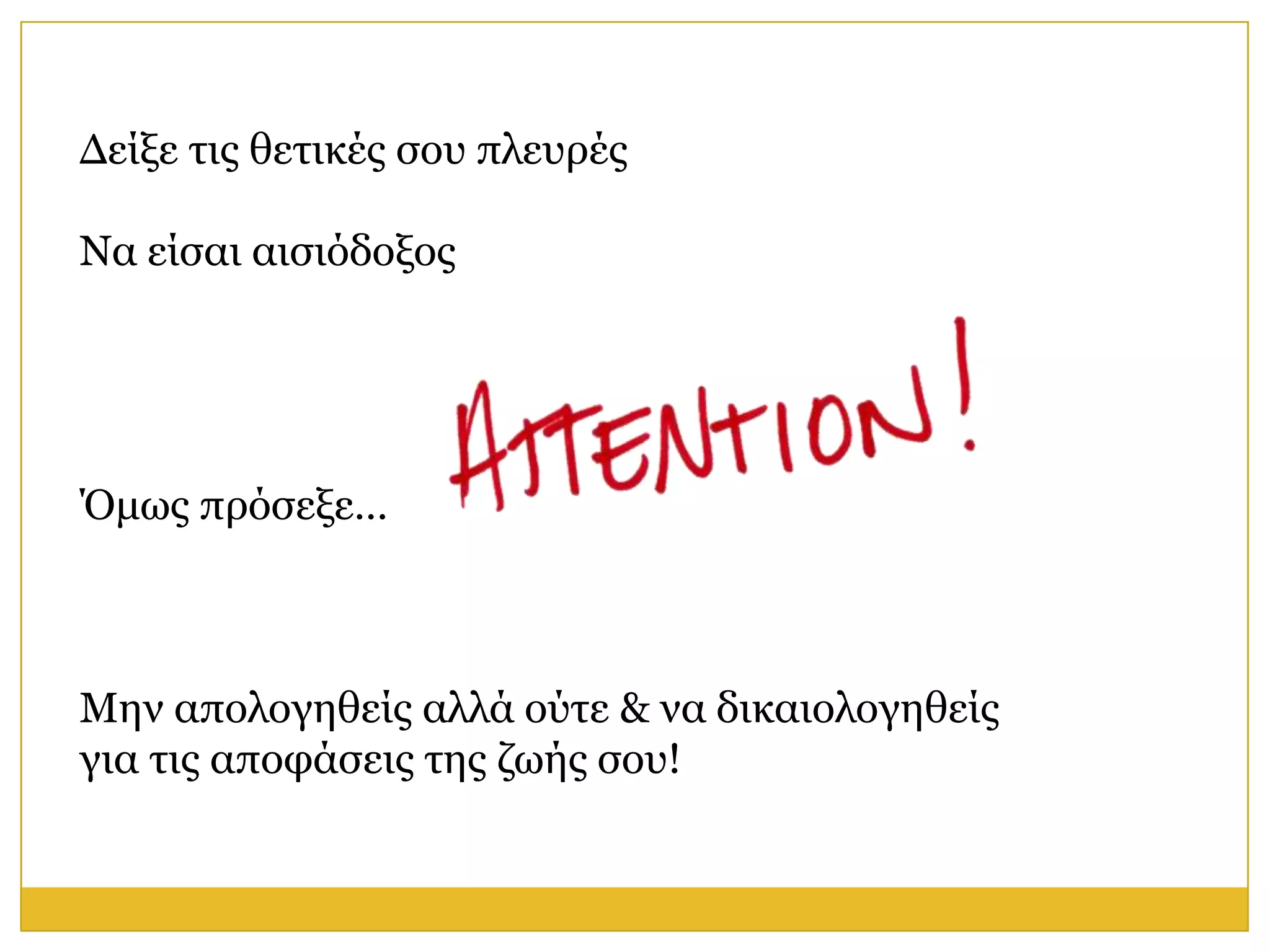 Δείμε ηηο ζεηηθέο ζνπ πιεπξέο

Να είζαη αηζηόδνμνο




Όκσο πξόζεμε…



Μελ απνινγεζείο αιιά νύηε & λα δηθαηνινγεζείο
γηα ηηο απνθάζεηο ηεο δσήο ζνπ!
 