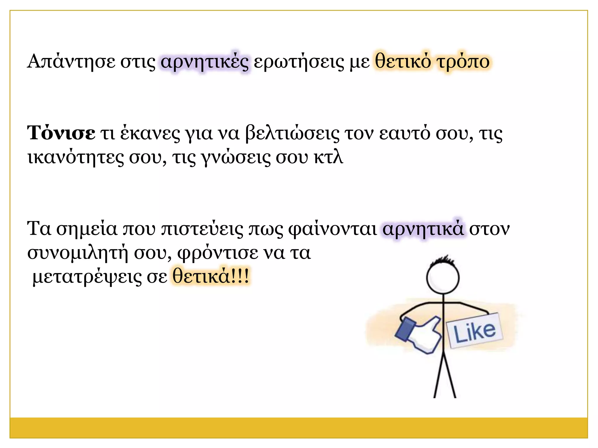 Απάληεζε ζηηο αξλεηηθέο εξσηήζεηο κε ζεηηθό ηξόπν


Τόνιζε ηη έθαλεο γηα λα βειηηώζεηο ηνλ εαπηό ζνπ, ηηο
ηθαλόηεηεο ζνπ, ηηο γλώζεηο ζνπ θηι


Τα ζεκεία πνπ πηζηεύεηο πσο θαίλνληαη αξλεηηθά ζηνλ
ζπλνκηιεηή ζνπ, θξόληηζε λα ηα
κεηαηξέςεηο ζε ζεηηθά!!!
 