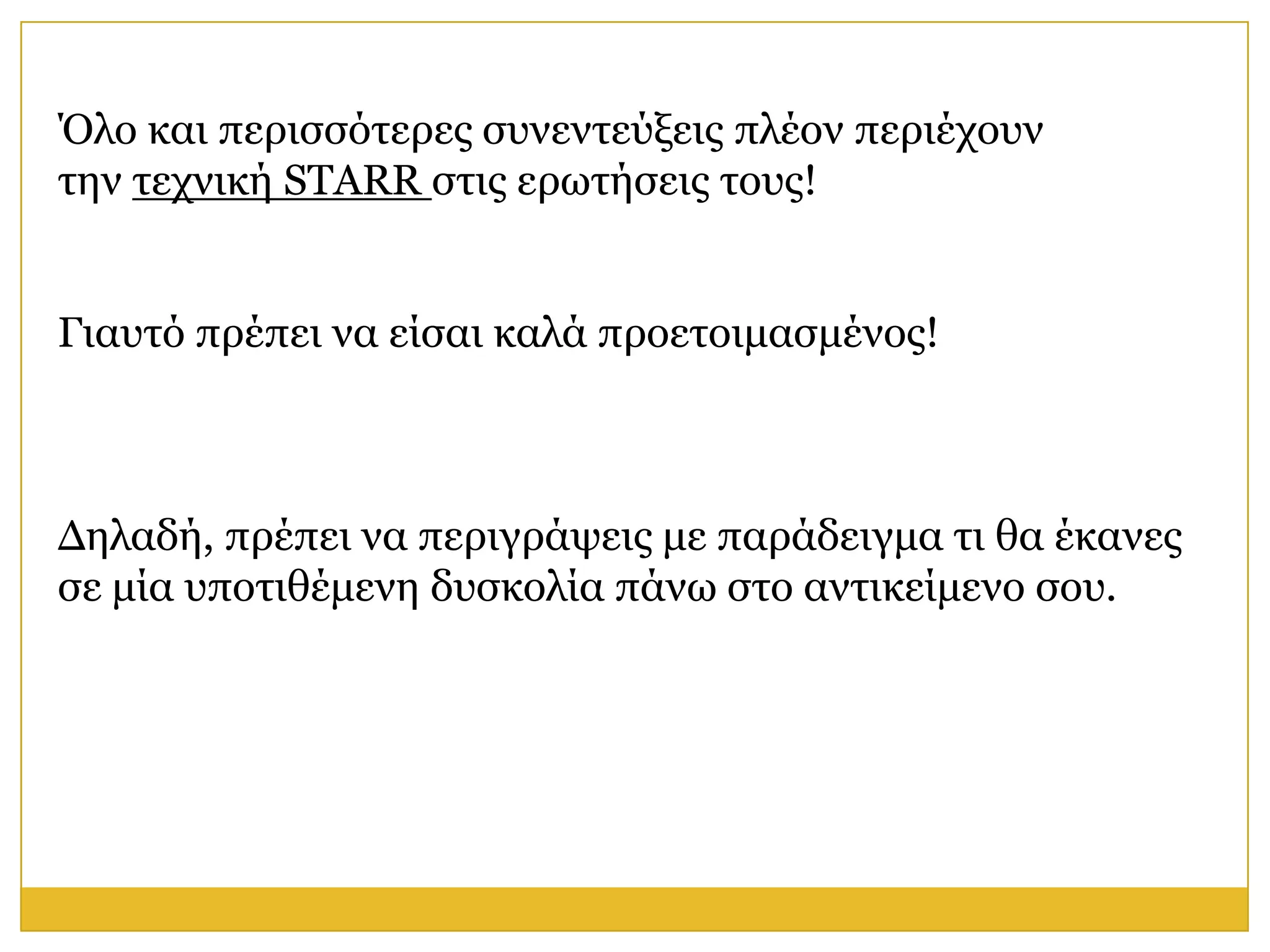 Όιν θαη πεξηζζόηεξεο ζπλεληεύμεηο πιένλ πεξηέρνπλ
ηελ ηερληθή STARR ζηηο εξσηήζεηο ηνπο!


Γηαπηό πξέπεη λα είζαη θαιά πξνεηνηκαζκέλνο!



Δειαδή, πξέπεη λα πεξηγξάςεηο κε παξάδεηγκα ηη ζα έθαλεο
ζε κία ππνηηζέκελε δπζθνιία πάλσ ζην αληηθείκελν ζνπ.
 