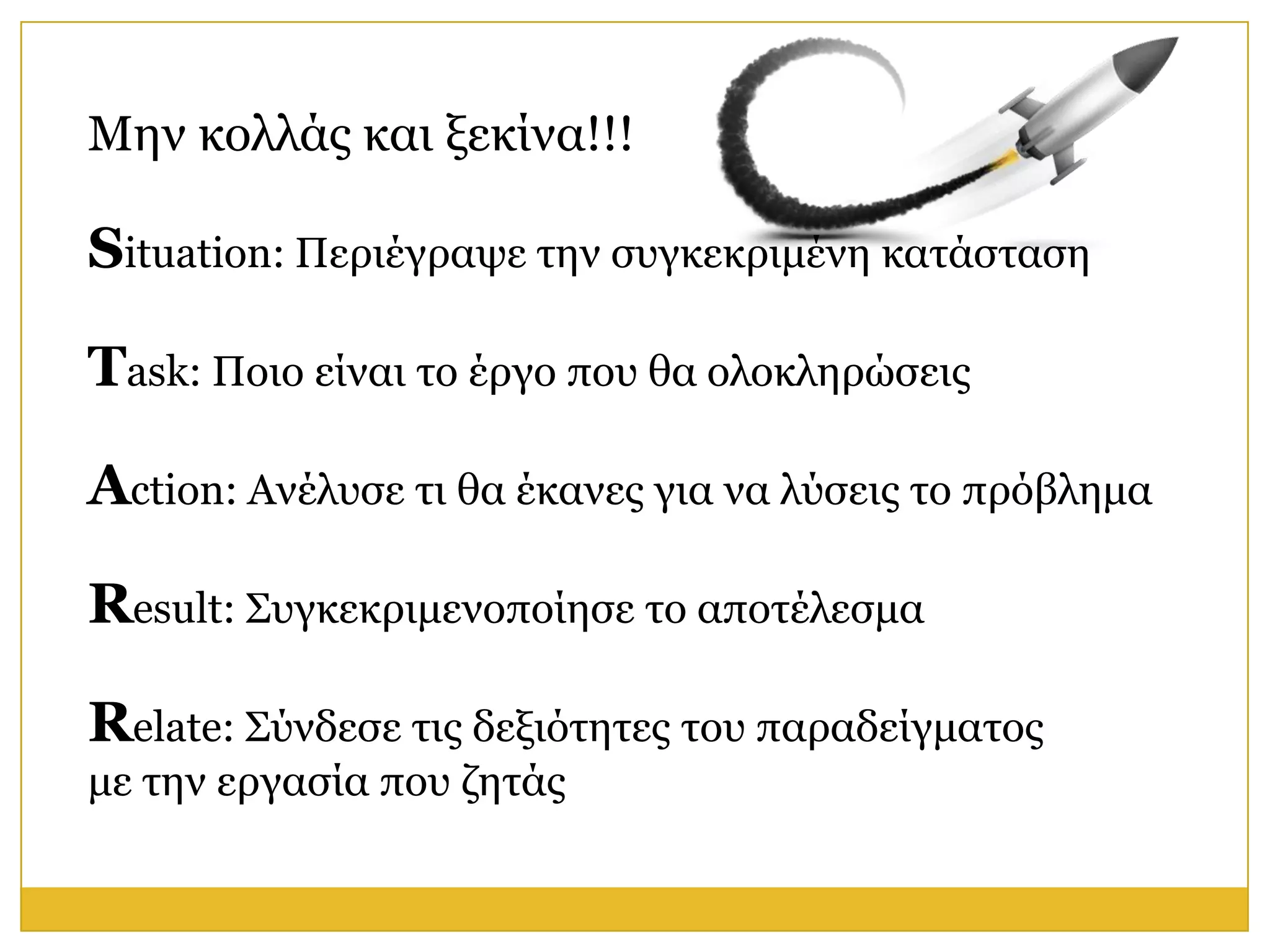 Μελ θνιιάο θαη μεθίλα!!!

Situation: Πεξηέγξαςε ηελ ζπγθεθξηκέλε θαηάζηαζε

Task: Πνην είλαη ην έξγν πνπ ζα νινθιεξώζεηο

Action: Αλέιπζε ηη ζα έθαλεο γηα λα ιύζεηο ην πξόβιεκα

Result: Σπγθεθξηκελνπνίεζε ην απνηέιεζκα

Relate: Σύλδεζε ηηο δεμηόηεηεο ηνπ παξαδείγκαηνο
κε ηελ εξγαζία πνπ δεηάο
 