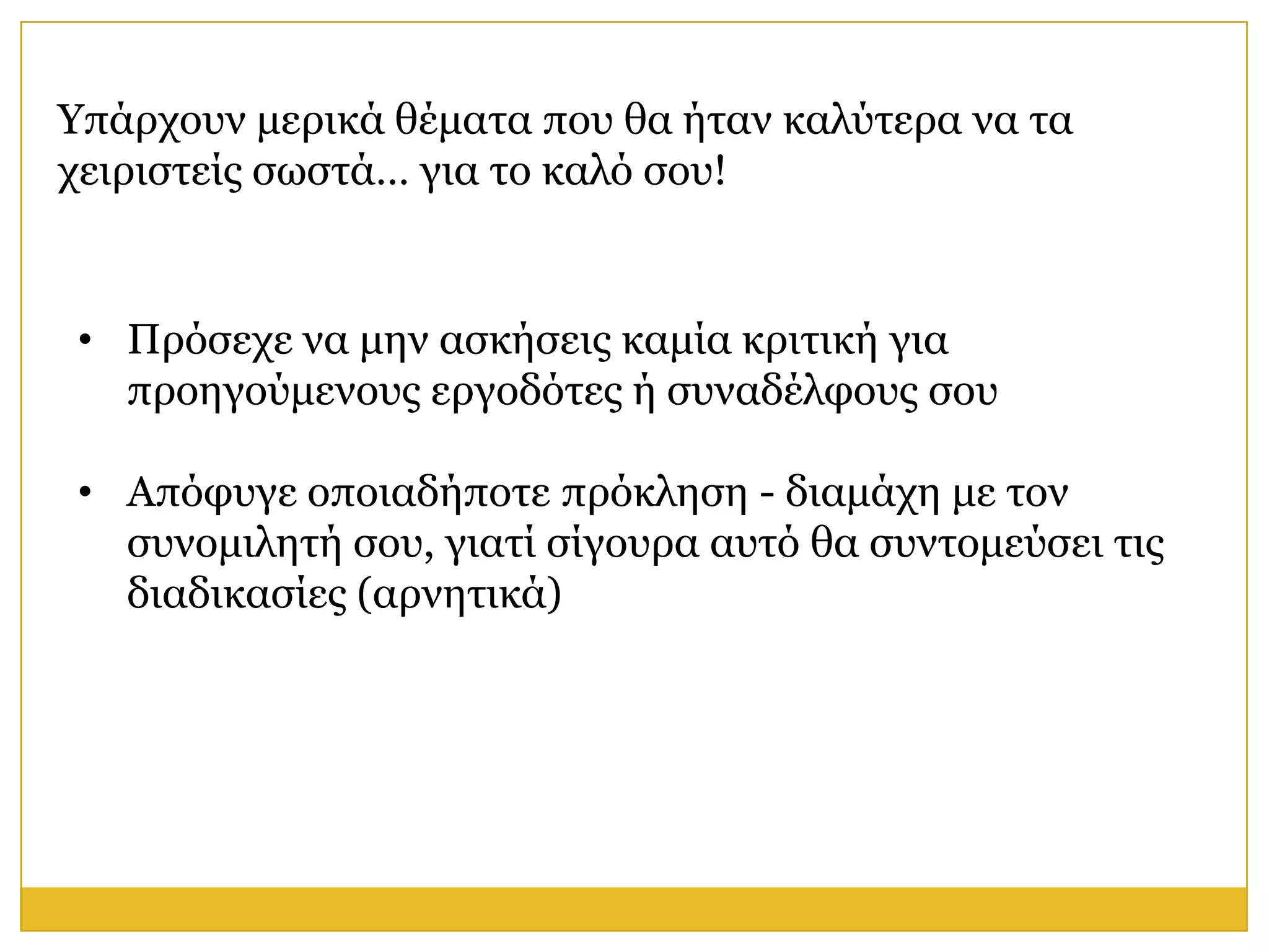 Υπάξρνπλ κεξηθά ζέκαηα πνπ ζα ήηαλ θαιύηεξα λα ηα
ρεηξηζηείο ζσζηά… γηα ην θαιό ζνπ!


• Πξόζερε λα κελ αζθήζεηο θακία θξηηηθή γηα
  πξνεγνύκελνπο εξγνδόηεο ή ζπλαδέιθνπο ζνπ

• Απόθπγε νπνηαδήπνηε πξόθιεζε - δηακάρε κε ηνλ
  ζπλνκηιεηή ζνπ, γηαηί ζίγνπξα απηό ζα ζπληνκεύζεη ηηο
  δηαδηθαζίεο (αξλεηηθά)
 