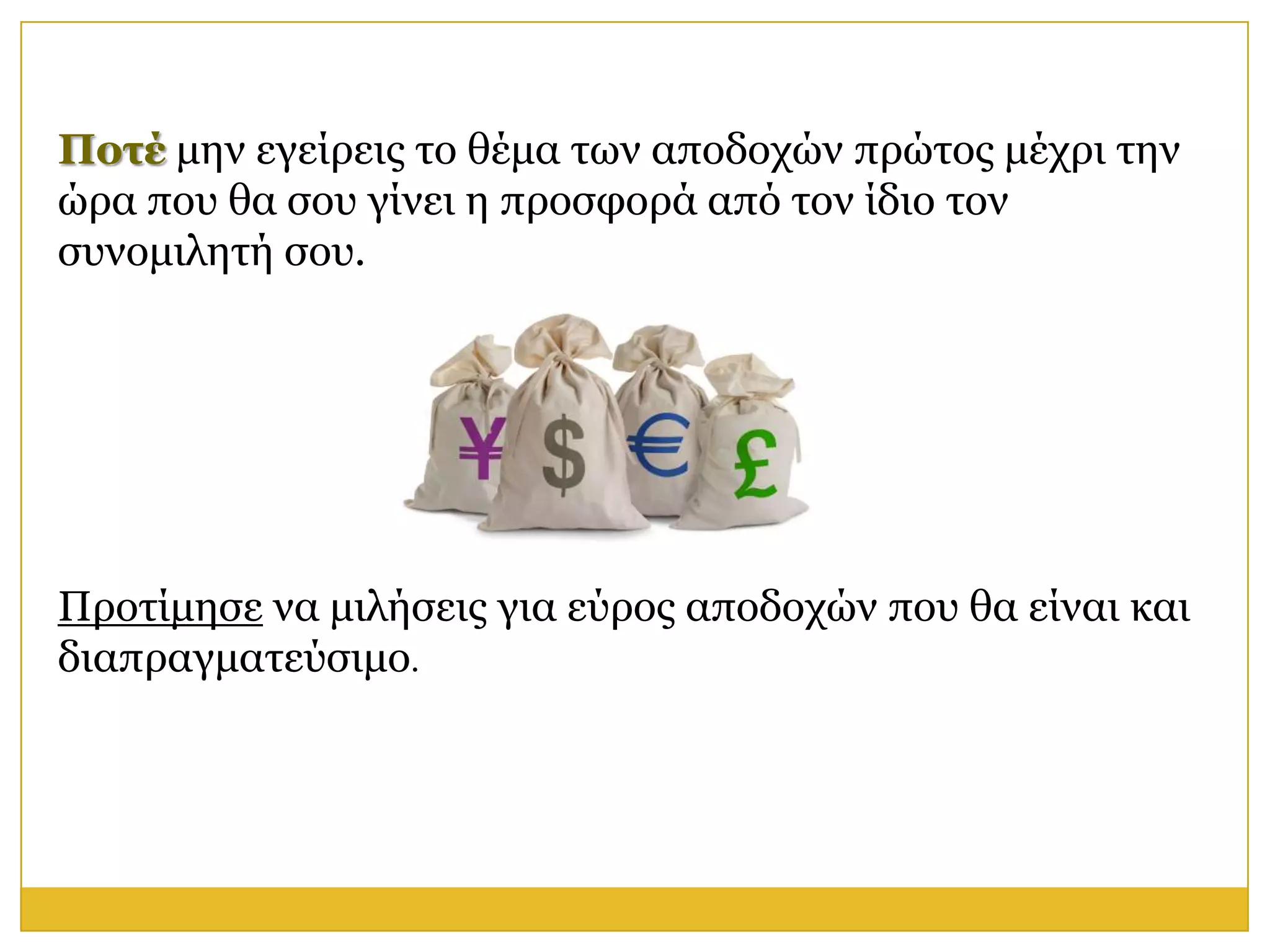 Ποηέ κελ εγείξεηο ην ζέκα ησλ απνδνρώλ πξώηνο κέρξη ηελ
ώξα πνπ ζα ζνπ γίλεη ε πξνζθνξά από ηνλ ίδην ηνλ
ζπλνκηιεηή ζνπ.




Πξνηίκεζε λα κηιήζεηο γηα εύξνο απνδνρώλ πνπ ζα είλαη θαη
δηαπξαγκαηεύζηκν.
 