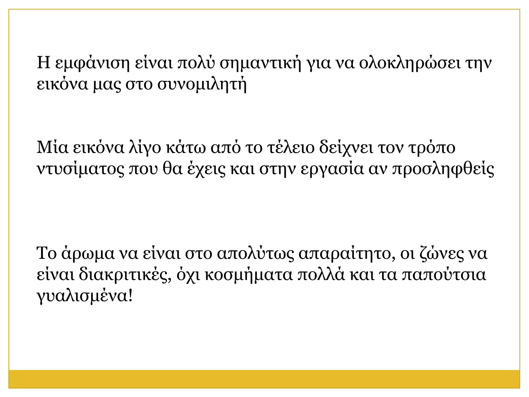 Η εκθάληζε είλαη πνιύ ζεκαληηθή γηα λα νινθιεξώζεη ηελ
εηθόλα καο ζην ζπλνκηιεηή


Μία εηθόλα ιίγν θάησ από ην ηέιεην δείρλεη ηνλ ηξόπν
ληπζίκαηνο πνπ ζα έρεηο θαη ζηελ εξγαζία αλ πξνζιεθζείο



Τν άξσκα λα είλαη ζην απνιύησο απαξαίηεην, νη δώλεο λα
είλαη δηαθξηηηθέο, όρη θνζκήκαηα πνιιά θαη ηα παπνύηζηα
γπαιηζκέλα!
 