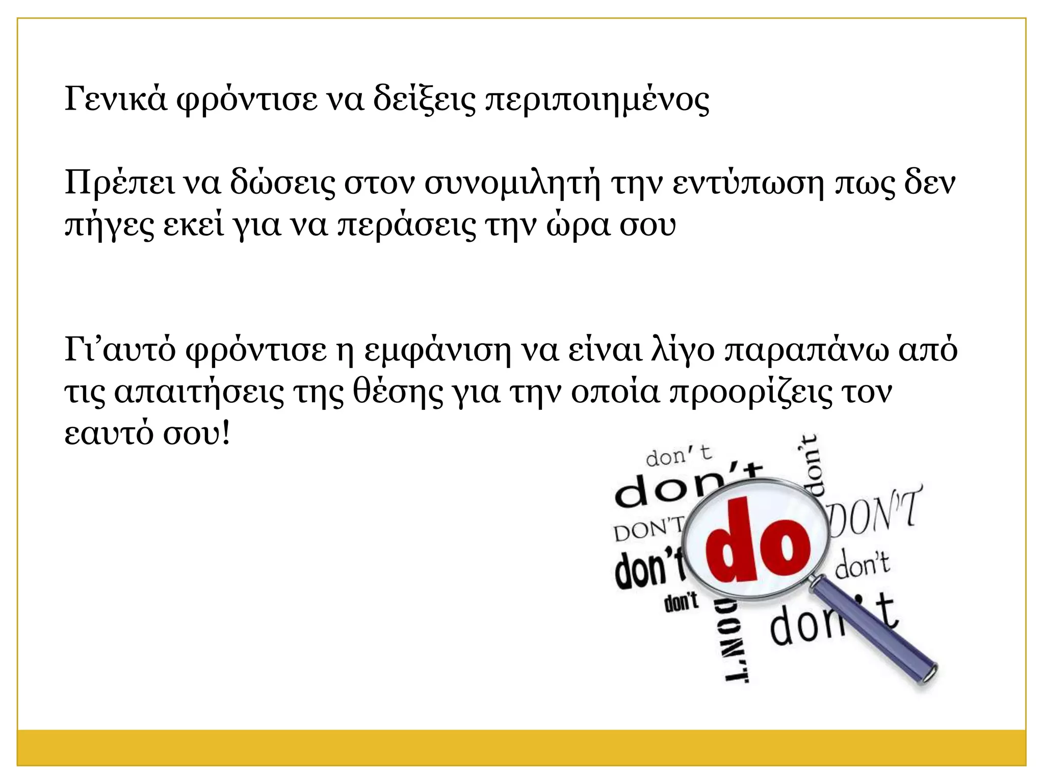 Γεληθά θξόληηζε λα δείμεηο πεξηπνηεκέλνο

Πξέπεη λα δώζεηο ζηνλ ζπλνκηιεηή ηελ εληύπσζε πσο δελ
πήγεο εθεί γηα λα πεξάζεηο ηελ ώξα ζνπ


Γη’απηό θξόληηζε ε εκθάληζε λα είλαη ιίγν παξαπάλσ από
ηηο απαηηήζεηο ηεο ζέζεο γηα ηελ νπνία πξννξίδεηο ηνλ
εαπηό ζνπ!
 