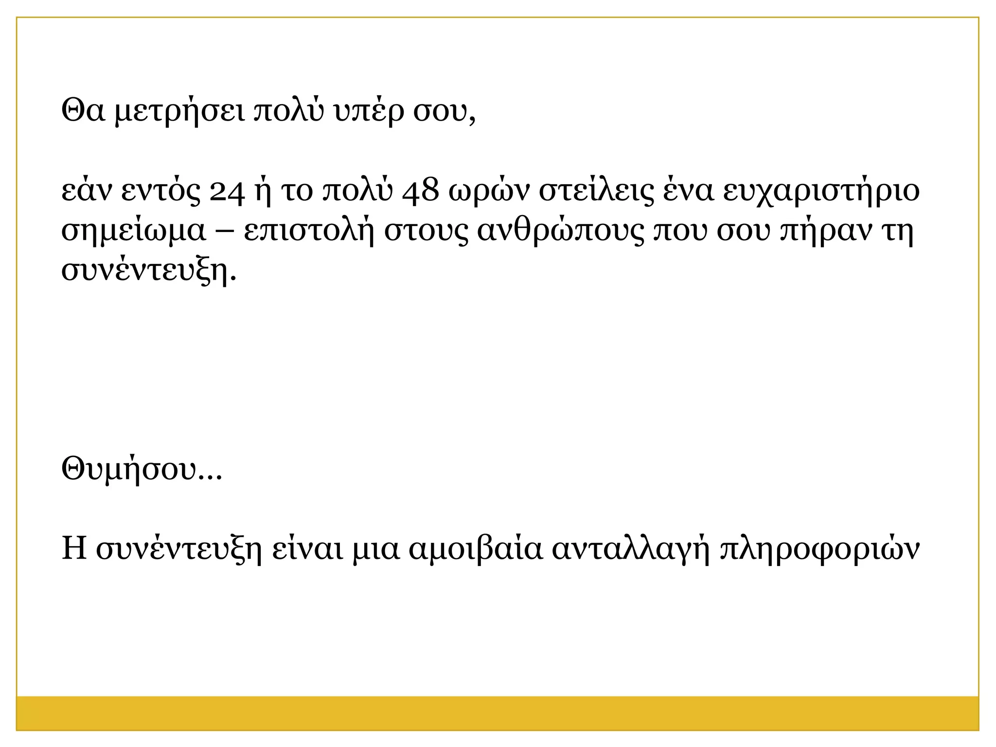 Θα κεηξήζεη πνιύ ππέξ ζνπ,

εάλ εληόο 24 ή ην πνιύ 48 σξώλ ζηείιεηο έλα επραξηζηήξην
ζεκείσκα – επηζηνιή ζηνπο αλζξώπνπο πνπ ζνπ πήξαλ ηε
ζπλέληεπμε.




Θπκήζνπ…

Η ζπλέληεπμε είλαη κηα ακνηβαία αληαιιαγή πιεξνθνξηώλ
 