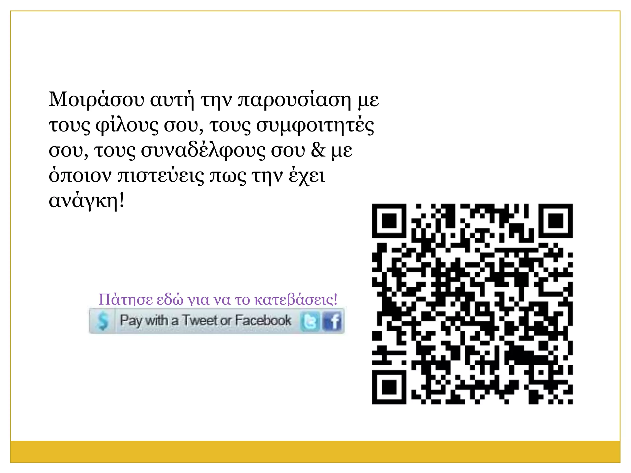 Μνηξάζνπ απηή ηελ παξνπζίαζε κε
ηνπο θίινπο ζνπ, ηνπο ζπκθνηηεηέο
ζνπ, ηνπο ζπλαδέιθνπο ζνπ & κε
όπνηνλ πηζηεύεηο πσο ηελ έρεη
αλάγθε!



    Πάηεζε εδώ γηα λα ην θαηεβάζεηο!
 