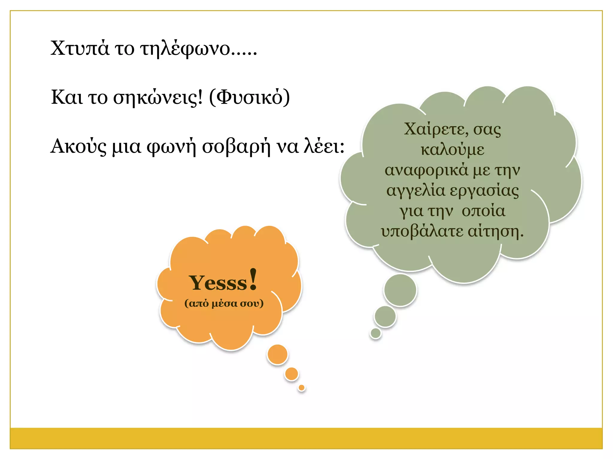 Φηππά ην ηειέθσλν…..

Καη ην ζεθώλεηο! (Φπζηθό)
                                    Φαίξεηε, ζαο
Αθνύο κηα θσλή ζνβαξή λα ιέεη:        θαινύκε
                                 αλαθνξηθά κε ηελ
                                  αγγειία εξγαζίαο
                                   γηα ηελ νπνία
                                 ππνβάιαηε αίηεζε.


              Yesss!
             (από μέζα ζος)
 