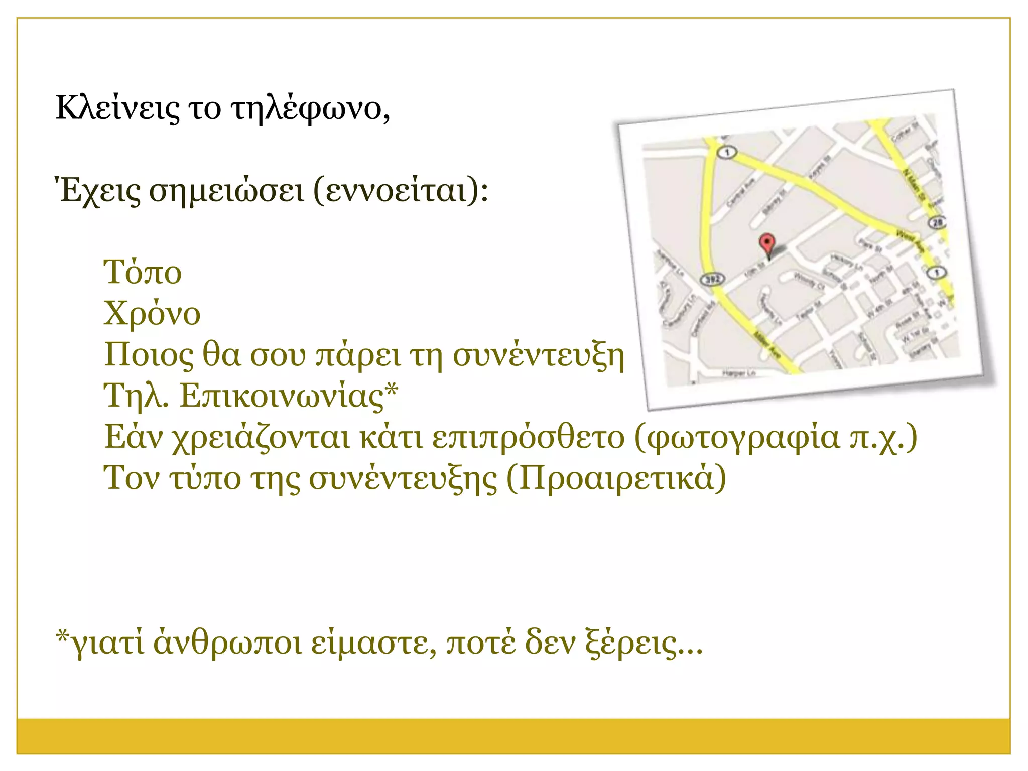 Κιείλεηο ην ηειέθσλν,

Έρεηο ζεκεηώζεη (ελλνείηαη):

   Τόπν
   Φξόλν
   Πνηνο ζα ζνπ πάξεη ηε ζπλέληεπμε
   Τει. Επηθνηλσλίαο*
   Εάλ ρξεηάδνληαη θάηη επηπξόζζεην (θσηνγξαθία π.ρ.)
   Τνλ ηύπν ηεο ζπλέληεπμεο (Πξναηξεηηθά)



*γηαηί άλζξσπνη είκαζηε, πνηέ δελ μέξεηο...
 