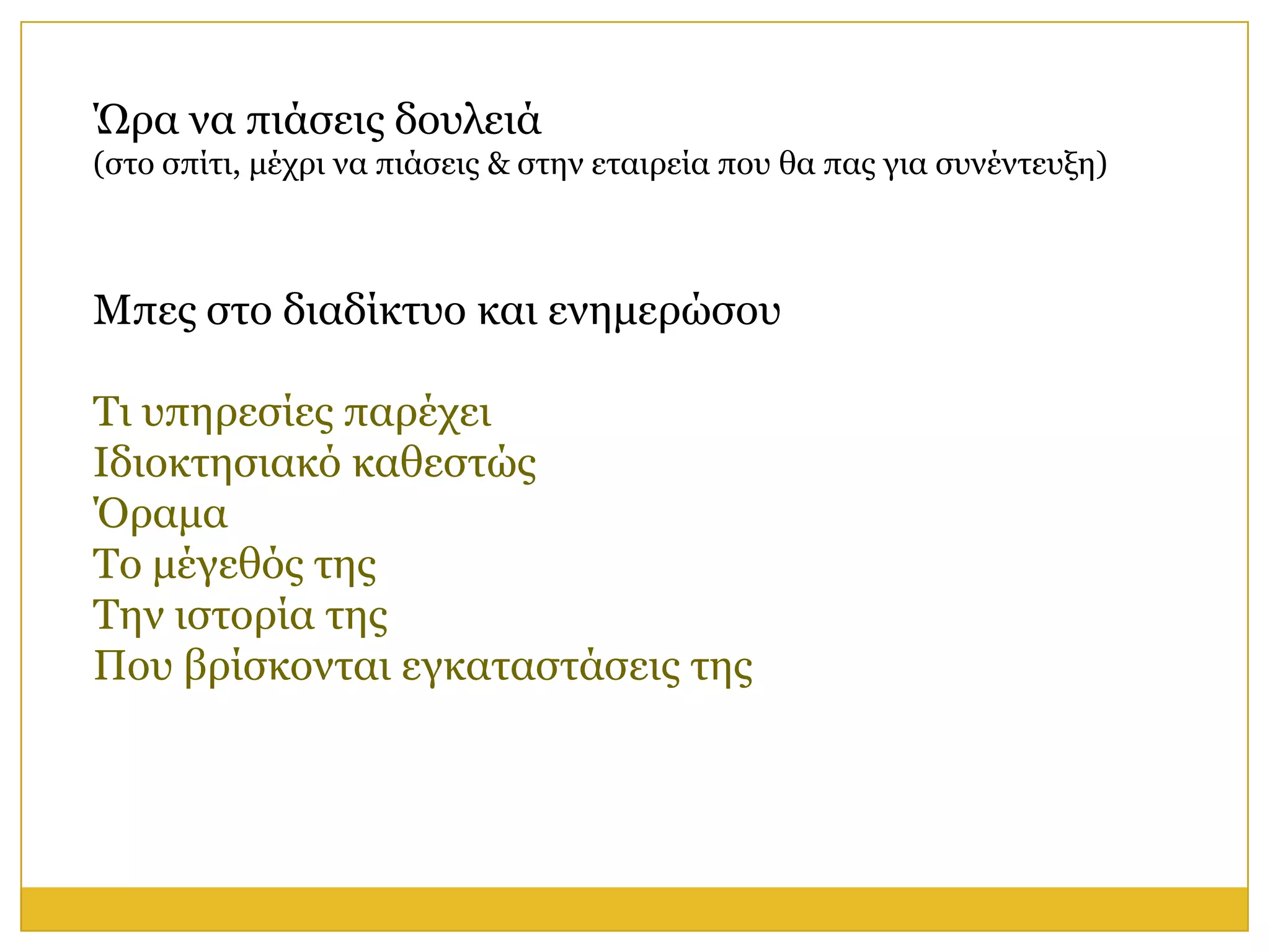 Ώξα λα πηάζεηο δνπιεηά
(ζην ζπίηη, κέρξη λα πηάζεηο & ζηελ εηαηξεία πνπ ζα παο γηα ζπλέληεπμε)



Μπεο ζην δηαδίθηπν θαη ελεκεξώζνπ

Τη ππεξεζίεο παξέρεη
Ιδηνθηεζηαθό θαζεζηώο
Όξακα
Τν κέγεζόο ηεο
Τελ ηζηνξία ηεο
Πνπ βξίζθνληαη εγθαηαζηάζεηο ηεο
 