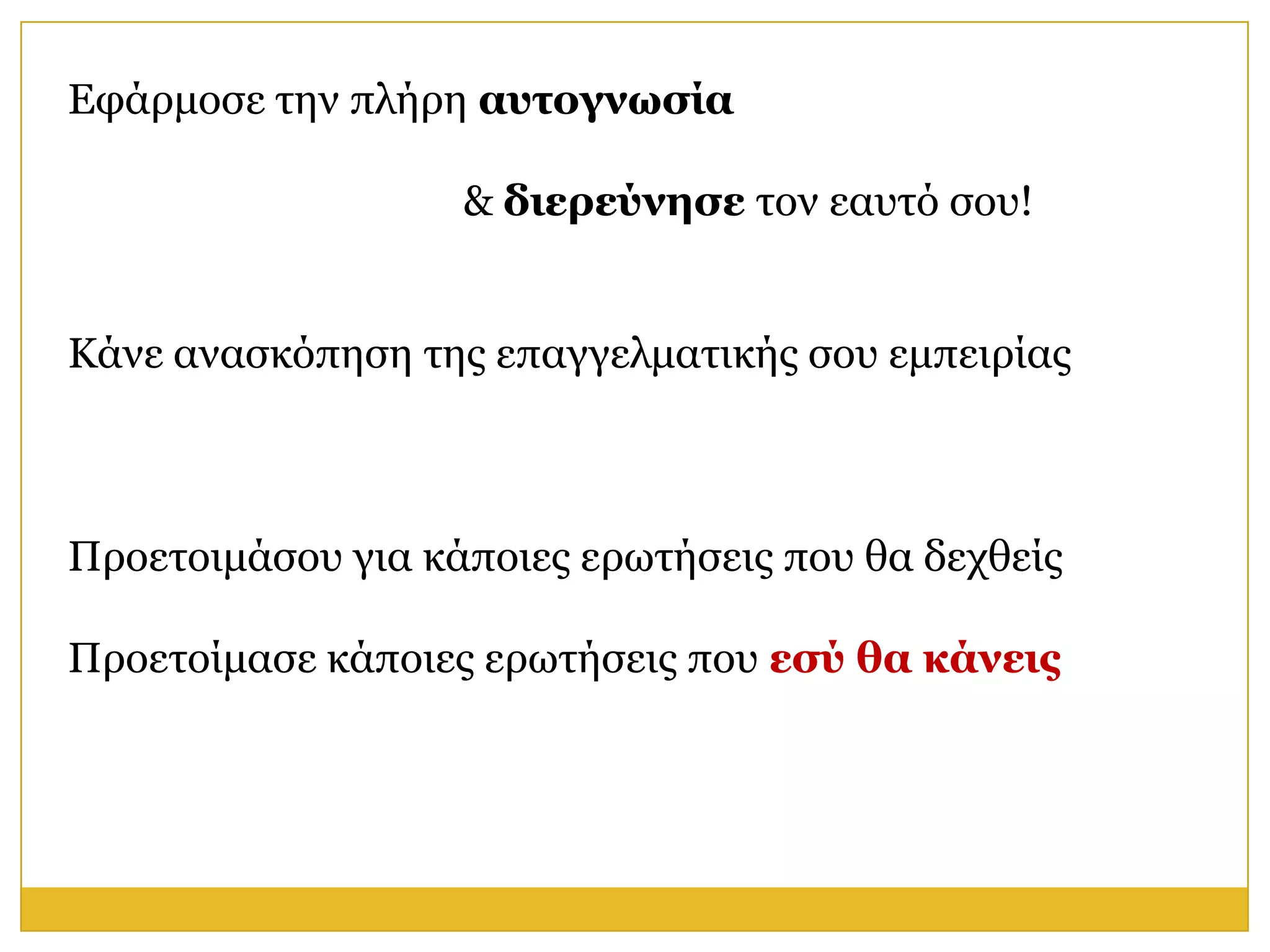Εθάξκνζε ηελ πιήξε αςηογνυζία

                   & διεπεύνηζε ηνλ εαπηό ζνπ!


Κάλε αλαζθόπεζε ηεο επαγγεικαηηθήο ζνπ εκπεηξίαο



Πξνεηνηκάζνπ γηα θάπνηεο εξσηήζεηο πνπ ζα δερζείο

Πξνεηνίκαζε θάπνηεο εξσηήζεηο πνπ εζύ θα κάνειρ
 