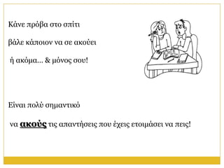 Κάλε πξόβα ζην ζπίηη

βάιε θάπνηνλ λα ζε αθνύεη

ή αθόκα… & κόλνο ζνπ!




Είλαη πνιύ ζεκαληηθό

λα ακούρ ηηο απαληήζεηο πνπ έρεηο εηνηκάζεη λα πεηο!
 