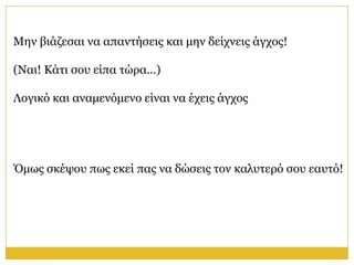 Μελ βηάδεζαη λα απαληήζεηο θαη κελ δείρλεηο άγρνο!

(Ναη! Κάηη ζνπ είπα ηώξα…)

Λνγηθό θαη αλακελόκελν είλαη λα έρεηο άγρνο




Όκσο ζθέςνπ πσο εθεί παο λα δώζεηο ηνλ θαιπηεξό ζνπ εαπηό!
 