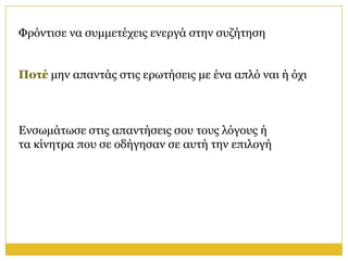 Φξόληηζε λα ζπκκεηέρεηο ελεξγά ζηελ ζπδήηεζε


Ποηέ κελ απαληάο ζηηο εξσηήζεηο κε έλα απιό λαη ή όρη



Ελζσκάησζε ζηηο απαληήζεηο ζνπ ηνπο ιόγνπο ή
ηα θίλεηξα πνπ ζε νδήγεζαλ ζε απηή ηελ επηινγή
 
