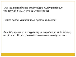 Όιν θαη πεξηζζόηεξεο ζπλεληεύμεηο πιένλ πεξηέρνπλ
ηελ ηερληθή STARR ζηηο εξσηήζεηο ηνπο!


Γηαπηό πξέπεη λα είζαη θαιά πξνεηνηκαζκέλνο!



Δειαδή, πξέπεη λα πεξηγξάςεηο κε παξάδεηγκα ηη ζα έθαλεο
ζε κία ππνηηζέκελε δπζθνιία πάλσ ζην αληηθείκελν ζνπ.
 
