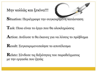Μελ θνιιάο θαη μεθίλα!!!

Situation: Πεξηέγξαςε ηελ ζπγθεθξηκέλε θαηάζηαζε

Task: Πνην είλαη ην έξγν πνπ ζα νινθιεξώζεηο

Action: Αλέιπζε ηη ζα έθαλεο γηα λα ιύζεηο ην πξόβιεκα

Result: Σπγθεθξηκελνπνίεζε ην απνηέιεζκα

Relate: Σύλδεζε ηηο δεμηόηεηεο ηνπ παξαδείγκαηνο
κε ηελ εξγαζία πνπ δεηάο
 