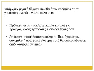 Υπάξρνπλ κεξηθά ζέκαηα πνπ ζα ήηαλ θαιύηεξα λα ηα
ρεηξηζηείο ζσζηά… γηα ην θαιό ζνπ!


• Πξόζερε λα κελ αζθήζεηο θακία θξηηηθή γηα
  πξνεγνύκελνπο εξγνδόηεο ή ζπλαδέιθνπο ζνπ

• Απόθπγε νπνηαδήπνηε πξόθιεζε - δηακάρε κε ηνλ
  ζπλνκηιεηή ζνπ, γηαηί ζίγνπξα απηό ζα ζπληνκεύζεη ηηο
  δηαδηθαζίεο (αξλεηηθά)
 