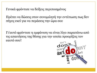 Γεληθά θξόληηζε λα δείμεηο πεξηπνηεκέλνο

Πξέπεη λα δώζεηο ζηνλ ζπλνκηιεηή ηελ εληύπσζε πσο δελ
πήγεο εθεί γηα λα πεξάζεηο ηελ ώξα ζνπ


Γη’απηό θξόληηζε ε εκθάληζε λα είλαη ιίγν παξαπάλσ από
ηηο απαηηήζεηο ηεο ζέζεο γηα ηελ νπνία πξννξίδεηο ηνλ
εαπηό ζνπ!
 