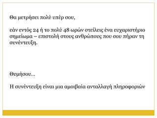 Θα κεηξήζεη πνιύ ππέξ ζνπ,

εάλ εληόο 24 ή ην πνιύ 48 σξώλ ζηείιεηο έλα επραξηζηήξην
ζεκείσκα – επηζηνιή ζηνπο αλζξώπνπο πνπ ζνπ πήξαλ ηε
ζπλέληεπμε.




Θπκήζνπ…

Η ζπλέληεπμε είλαη κηα ακνηβαία αληαιιαγή πιεξνθνξηώλ
 