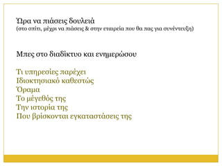 Ώξα λα πηάζεηο δνπιεηά
(ζην ζπίηη, κέρξη λα πηάζεηο & ζηελ εηαηξεία πνπ ζα παο γηα ζπλέληεπμε)



Μπεο ζην δηαδίθηπν θαη ελεκεξώζνπ

Τη ππεξεζίεο παξέρεη
Ιδηνθηεζηαθό θαζεζηώο
Όξακα
Τν κέγεζόο ηεο
Τελ ηζηνξία ηεο
Πνπ βξίζθνληαη εγθαηαζηάζεηο ηεο
 