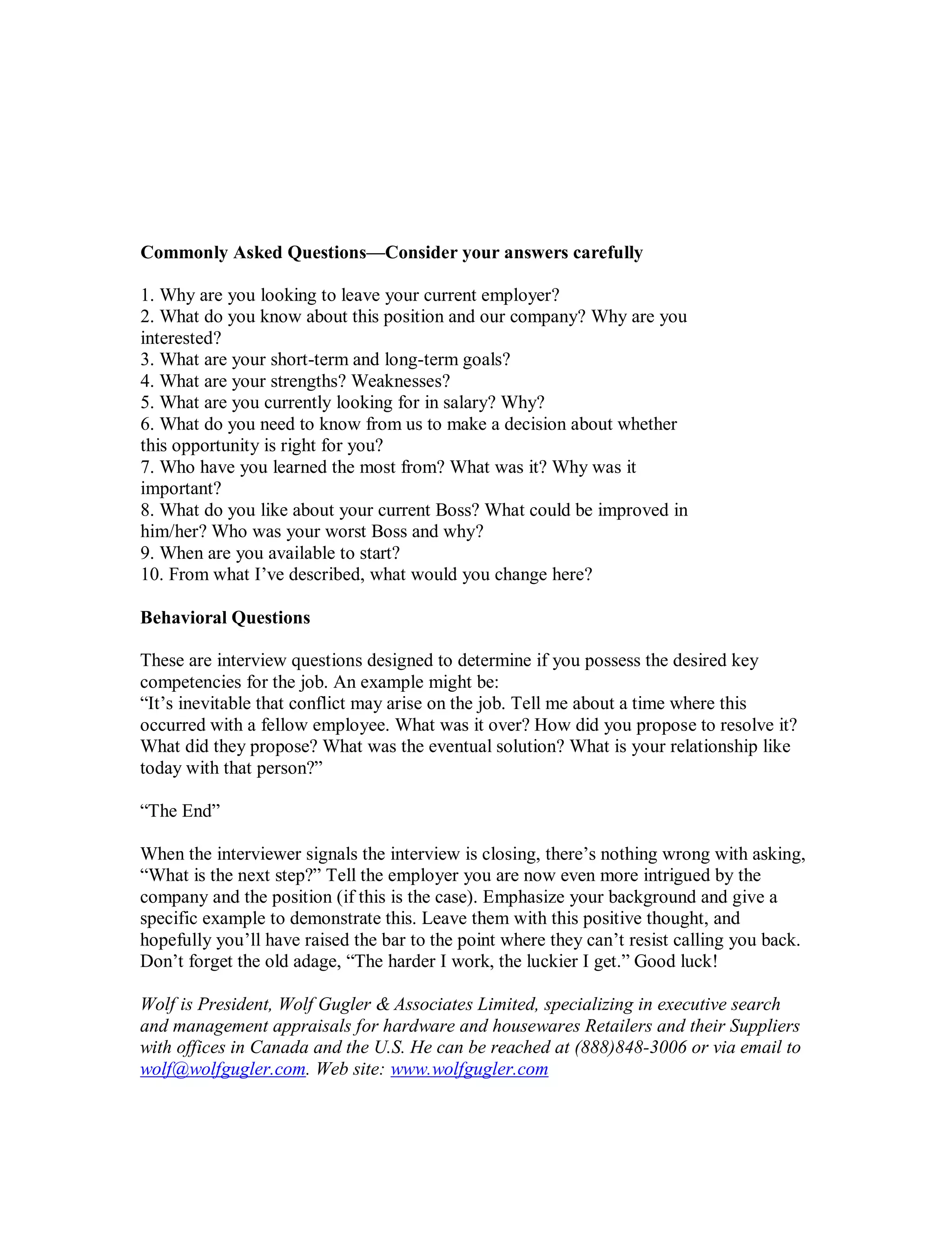 Commonly Asked Questions—Consider your answers carefully

1. Why are you looking to leave your current employer?
2. What do you know about this position and our company? Why are you
interested?
3. What are your short-term and long-term goals?
4. What are your strengths? Weaknesses?
5. What are you currently looking for in salary? Why?
6. What do you need to know from us to make a decision about whether
this opportunity is right for you?
7. Who have you learned the most from? What was it? Why was it
important?
8. What do you like about your current Boss? What could be improved in
him/her? Who was your worst Boss and why?
9. When are you available to start?
10. From what I’ve described, what would you change here?

Behavioral Questions

These are interview questions designed to determine if you possess the desired key
competencies for the job. An example might be:
“It’s inevitable that conflict may arise on the job. Tell me about a time where this
occurred with a fellow employee. What was it over? How did you propose to resolve it?
What did they propose? What was the eventual solution? What is your relationship like
today with that person?”

“The End”

When the interviewer signals the interview is closing, there’s nothing wrong with asking,
“What is the next step?” Tell the employer you are now even more intrigued by the
company and the position (if this is the case). Emphasize your background and give a
specific example to demonstrate this. Leave them with this positive thought, and
hopefully you’ll have raised the bar to the point where they can’t resist calling you back.
Don’t forget the old adage, “The harder I work, the luckier I get.” Good luck!

Wolf is President, Wolf Gugler & Associates Limited, specializing in executive search
and management appraisals for hardware and housewares Retailers and their Suppliers
with offices in Canada and the U.S. He can be reached at (888)848-3006 or via email to
wolf@wolfgugler.com. Web site: www.wolfgugler.com
 