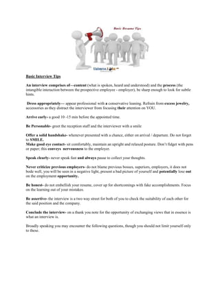 Basic Interview Tips
An interview comprises of—content (what is spoken, heard and understood) and the process (the
intangible interaction between the prospective employee - employer), be sharp enough to look for subtle
hints.
Dress appropriately— appear professional with a conservative leaning. Refrain from excess jewelry,
accessories as they distract the interviewer from focusing their attention on YOU.
Arrive early- a good 10 -15 min before the appointed time.
Be Personable- greet the reception staff and the interviewer with a smile
Offer a solid handshake- whenever presented with a chance, either on arrival / departure. Do not forget
to SMILE.
Make good eye contact- sit comfortably, maintain an upright and relaxed posture. Don’t fidget with pens
or paper; this conveys nervousness to the employer.
Speak clearly- never speak fast and always pause to collect your thoughts.
Never criticize previous employers- do not blame previous bosses, superiors, employers, it does not
bode well, you will be seen in a negative light, present a bad picture of yourself and potentially lose out
on the employment opportunity.
Be honest- do not embellish your resume, cover up for shortcomings with fake accomplishments. Focus
on the learning out of your mistakes.
Be assertive- the interview is a two way street for both of you to check the suitability of each other for
the said position and the company.
Conclude the interview- on a thank you note for the opportunity of exchanging views that in essence is
what an interview is.
Broadly speaking you may encounter the following questions, though you should not limit yourself only
to these.
 