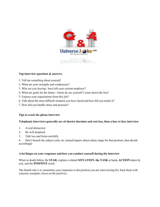 Top interview questions & answers
1. Tell me something about yourself
2. What are your strengths and weaknesses?
3. Why are you leaving / have left your current employer?
4. What are goals for the future / where do see yourself 5 years down the line?
5. Express your expectations from this job?
6. Talk about the most difficult situation you have faced and how did you tackle it?
7. How did you handle stress and pressure?
Tips to crack the phone interview
Telephonic interviews generally are of shorter duration and cost less, than a face to face interview.
1. Avoid distraction
2. Be well prepared
3. Talk less and listen carefully
4. Don’t broach the subject early on, instead inquire about salary range for that position, then decide
accordingly
A lot hinges on your responses and how you conduct yourself during the interview
When in doubt follow the STAR, explain a related SITUATION, the TASK at hand, ACTION taken by
you, and the POSITIVE result.
The thumb rule is to streamline your responses to the position you are interviewing for, back them with
concrete examples, focus on the positives.
Top interview questions & answers
1. Tell me something about yourself
2. What are your strengths and weaknesses?
3. Why are you leaving / have left your current employer?
4. What are goals for the future / where do see yourself 5 years down the line?
5. Express your expectations from this job?
6. Talk about the most difficult situation you have faced and how did you tackle it?
7. How did you handle stress and pressure?
Tips to crack the phone interview
Telephonic interviews generally are of shorter duration and cost less, than a face to face interview.
1. Avoid distraction
2. Be well prepared
3. Talk less and listen carefully
4. Don’t broach the subject early on, instead inquire about salary range for that position, then decide
accordingly
A lot hinges on your responses and how you conduct yourself during the interview
When in doubt follow the STAR, explain a related SITUATION, the TASK at hand, ACTION taken by
you, and the POSITIVE result.
The thumb rule is to streamline your responses to the position you are interviewing for, back them with
concrete examples, focus on the positives.
Top interview questions & answers
1. Tell me something about yourself
2. What are your strengths and weaknesses?
3. Why are you leaving / have left your current employer?
4. What are goals for the future / where do see yourself 5 years down the line?
5. Express your expectations from this job?
6. Talk about the most difficult situation you have faced and how did you tackle it?
7. How did you handle stress and pressure?
Tips to crack the phone interview
Telephonic interviews generally are of shorter duration and cost less, than a face to face interview.
1. Avoid distraction
2. Be well prepared
3. Talk less and listen carefully
4. Don’t broach the subject early on, instead inquire about salary range for that position, then decide
accordingly
A lot hinges on your responses and how you conduct yourself during the interview
When in doubt follow the STAR, explain a related SITUATION, the TASK at hand, ACTION taken by
you, and the POSITIVE result.
The thumb rule is to streamline your responses to the position you are interviewing for, back them with
concrete examples, focus on the positives.
 