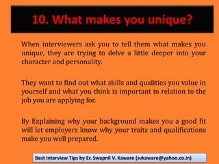 10. What makes you unique?
When interviewers ask you to tell them what makes you
unique, they are trying to delve a little deeper into your
character and personality.
They want to find out what skills and qualities you value in
yourself and what you think is important in relation to the
job you are applying for.
By Explaining why your background makes you a good fit
will let employers know why your traits and qualifications
make you well prepared.
Best Interview Tips by Er. Swapnil V. Kaware (svkaware@yahoo.co.in)
 