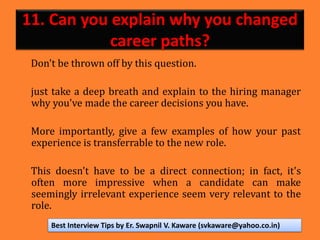 11. Can you explain why you changed
career paths?
Don't be thrown off by this question.
just take a deep breath and explain to the hiring manager
why you've made the career decisions you have.
More importantly, give a few examples of how your past
experience is transferrable to the new role.
This doesn't have to be a direct connection; in fact, it's
often more impressive when a candidate can make
seemingly irrelevant experience seem very relevant to the
role.
Best Interview Tips by Er. Swapnil V. Kaware (svkaware@yahoo.co.in)
 