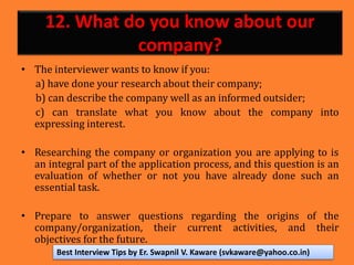 12. What do you know about our
company?
• The interviewer wants to know if you:
a) have done your research about their company;
b) can describe the company well as an informed outsider;
c) can translate what you know about the company into
expressing interest.
• Researching the company or organization you are applying to is
an integral part of the application process, and this question is an
evaluation of whether or not you have already done such an
essential task.
• Prepare to answer questions regarding the origins of the
company/organization, their current activities, and their
objectives for the future.
Best Interview Tips by Er. Swapnil V. Kaware (svkaware@yahoo.co.in)
 