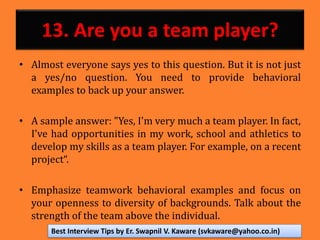 13. Are you a team player?
• Almost everyone says yes to this question. But it is not just
a yes/no question. You need to provide behavioral
examples to back up your answer.
• A sample answer: "Yes, I'm very much a team player. In fact,
I've had opportunities in my work, school and athletics to
develop my skills as a team player. For example, on a recent
project“.
• Emphasize teamwork behavioral examples and focus on
your openness to diversity of backgrounds. Talk about the
strength of the team above the individual.
Best Interview Tips by Er. Swapnil V. Kaware (svkaware@yahoo.co.in)
 