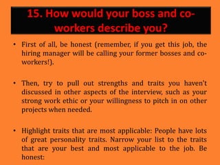 15. How would your boss and co-
workers describe you?
• First of all, be honest (remember, if you get this job, the
hiring manager will be calling your former bosses and co-
workers!).
• Then, try to pull out strengths and traits you haven't
discussed in other aspects of the interview, such as your
strong work ethic or your willingness to pitch in on other
projects when needed.
• Highlight traits that are most applicable: People have lots
of great personality traits. Narrow your list to the traits
that are your best and most applicable to the job. Be
honest:
 