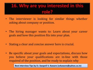 16. Why are you interested in this
role?
• The interviewer is looking for similar things whether
asking about company or position.
• The hiring manager wants to: Learn about your career
goals and how this position fits into your plan.
• Stating a clear and concise answer here is crucial.
• Be specific about your goals and expectations, discuss how
you believe your qualifications are in-line with those
required of the position, and be ready to explain why
Best Interview Tips by Er. Swapnil V. Kaware (svkaware@yahoo.co.in)
 