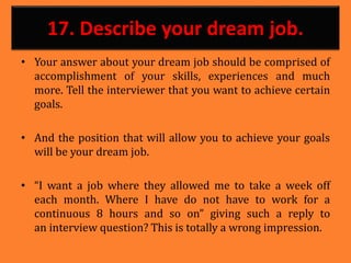 17. Describe your dream job.
• Your answer about your dream job should be comprised of
accomplishment of your skills, experiences and much
more. Tell the interviewer that you want to achieve certain
goals.
• And the position that will allow you to achieve your goals
will be your dream job.
• “I want a job where they allowed me to take a week off
each month. Where I have do not have to work for a
continuous 8 hours and so on” giving such a reply to
an interview question? This is totally a wrong impression.
 