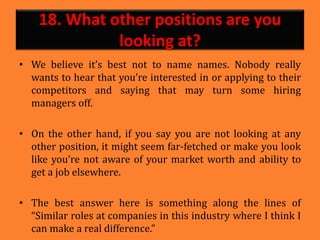 18. What other positions are you
looking at?
• We believe it’s best not to name names. Nobody really
wants to hear that you’re interested in or applying to their
competitors and saying that may turn some hiring
managers off.
• On the other hand, if you say you are not looking at any
other position, it might seem far-fetched or make you look
like you’re not aware of your market worth and ability to
get a job elsewhere.
• The best answer here is something along the lines of
“Similar roles at companies in this industry where I think I
can make a real difference.”
 