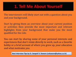 1. Tell Me About Yourself
The interviewers will likely start out with a question about you
and your background.
Start by giving them an overview about your current position
or activities then provide the most important and relevant
highlights from your background that make you the most
qualified for the role.
You can start by sharing some of your personal interests and
experiences that don't relate directly to work, such as a favorite
hobby or a brief account of where you grew up, your education
and what motivates you
Best Interview Tips by Er. Swapnil V. Kaware (svkaware@yahoo.co.in)
 