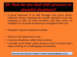 20. How do you deal with pressure or
stressful situations?
• A great approach is to talk through your go-to stress-
reduction tactics (making the world's greatest to-do list,
stopping to take 10 deep breaths), and then share an
example of a stressful situation you navigated with ease.
• Examples of good responses include:
• Stress is very important to me.
• I react to situations, rather than to stress.
• I actually work better under pressure and I've found that I
enjoy working in a challenging environment.
Best Interview Tips by Er. Swapnil V. Kaware (svkaware@yahoo.co.in)
 