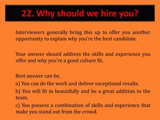 22. Why should we hire you?
Interviewers generally bring this up to offer you another
opportunity to explain why you’re the best candidate.
Your answer should address the skills and experience you
offer and why you’re a good culture fit.
Best answer can be,
a) You can do the work and deliver exceptional results.
b) You will fit in beautifully and be a great addition to the
team.
c) You possess a combination of skills and experience that
make you stand out from the crowd.
15.
 