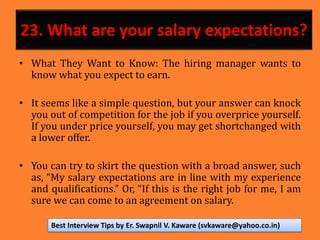 23. What are your salary expectations?
• What They Want to Know: The hiring manager wants to
know what you expect to earn.
• It seems like a simple question, but your answer can knock
you out of competition for the job if you overprice yourself.
If you under price yourself, you may get shortchanged with
a lower offer.
• You can try to skirt the question with a broad answer, such
as, “My salary expectations are in line with my experience
and qualifications.” Or, “If this is the right job for me, I am
sure we can come to an agreement on salary.
Best Interview Tips by Er. Swapnil V. Kaware (svkaware@yahoo.co.in)
 